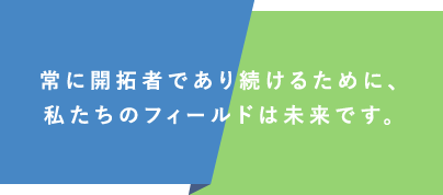 常に開拓者であり続けるために、私たちのフィールドは未来です。